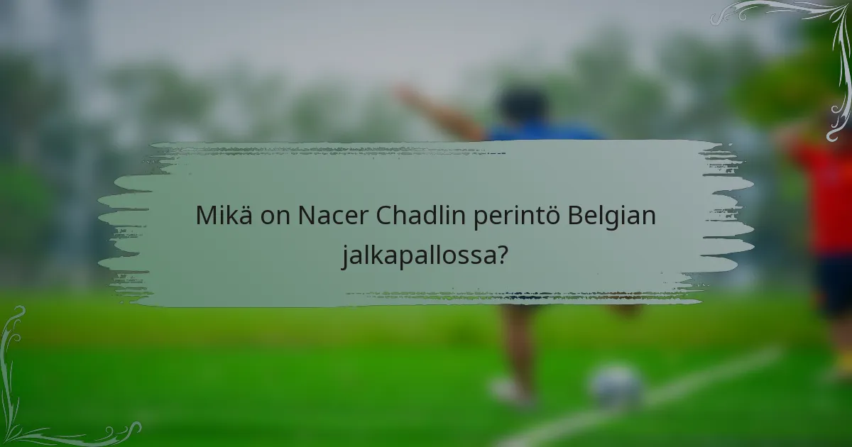 Mikä on Nacer Chadlin perintö Belgian jalkapallossa?