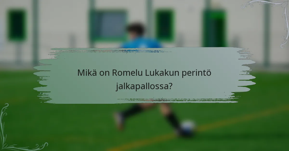 Mikä on Romelu Lukakun perintö jalkapallossa?